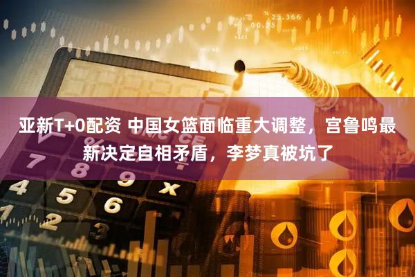 亚新T+0配资 中国女篮面临重大调整，宫鲁鸣最新决定自相矛盾，李梦真被坑了