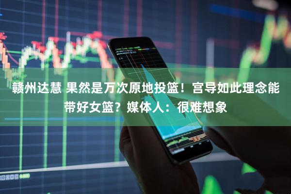 赣州达慧 果然是万次原地投篮！宫导如此理念能带好女篮？媒体人：很难想象