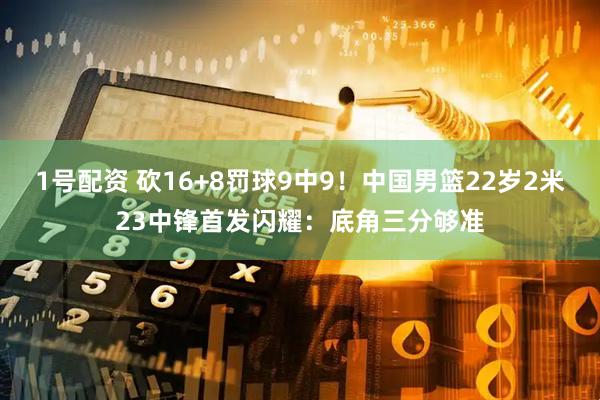 1号配资 砍16+8罚球9中9！中国男篮22岁2米23中锋首发闪耀：底角三分够准