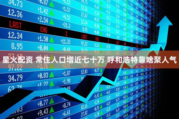 星火配资 常住人口增近七十万 呼和浩特靠啥聚人气