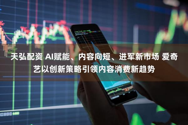 天弘配资 AI赋能、内容向短、进军新市场 爱奇艺以创新策略引领内容消费新趋势