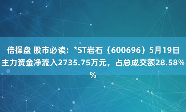 倍操盘 股市必读：*ST岩石（600696）5月19日主力资金净流入2735.75万元，占总成交额28.58%