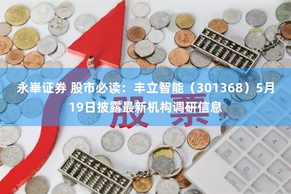 永崋证券 股市必读：丰立智能（301368）5月19日披露最新机构调研信息