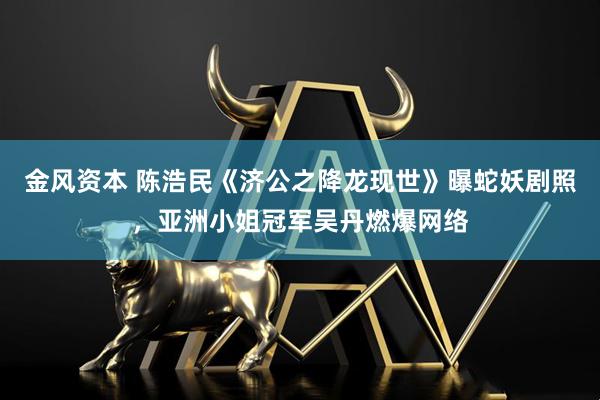 金风资本 陈浩民《济公之降龙现世》曝蛇妖剧照，亚洲小姐冠军吴丹燃爆网络