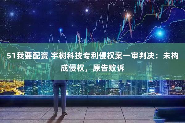 51我要配资 宇树科技专利侵权案一审判决：未构成侵权，原告败诉