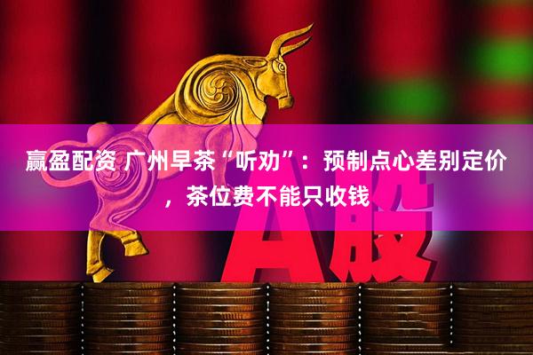 赢盈配资 广州早茶“听劝”：预制点心差别定价，茶位费不能只收钱