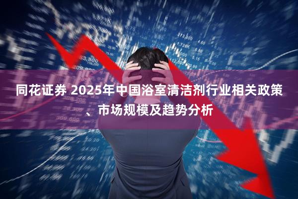 同花证券 2025年中国浴室清洁剂行业相关政策、市场规模及趋势分析