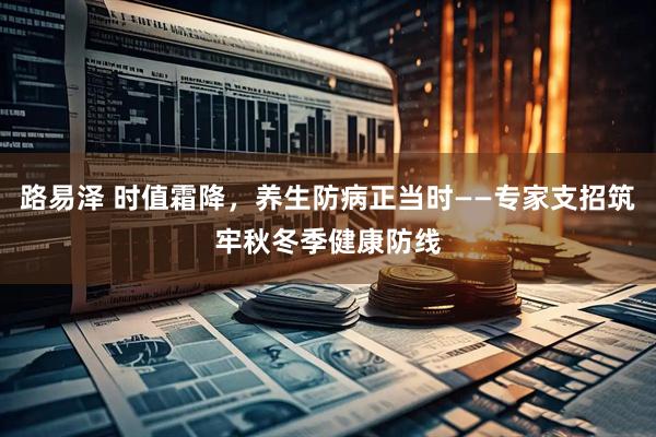路易泽 时值霜降,养生防病正当时——专家支招筑牢秋冬季健康防线