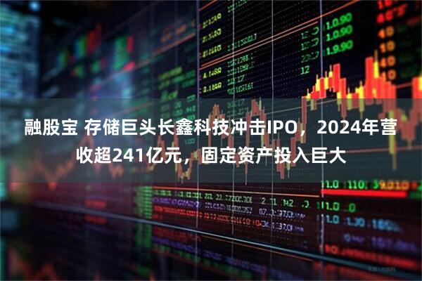融股宝 存储巨头长鑫科技冲击IPO，2024年营收超241亿元，固定资产投入巨大