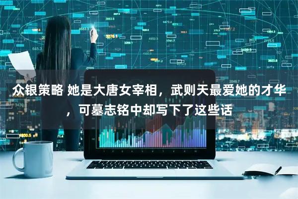 众银策略 她是大唐女宰相，武则天最爱她的才华，可墓志铭中却写下了这些话