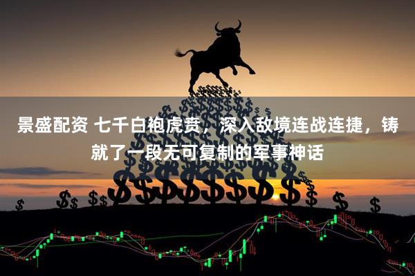 景盛配资 七千白袍虎贲，深入敌境连战连捷，铸就了一段无可复制的军事神话