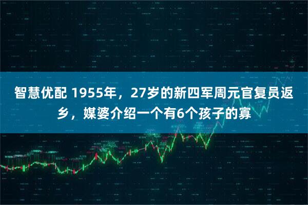 智慧优配 1955年，27岁的新四军周元官复员返乡，媒婆介绍一个有6个孩子的寡