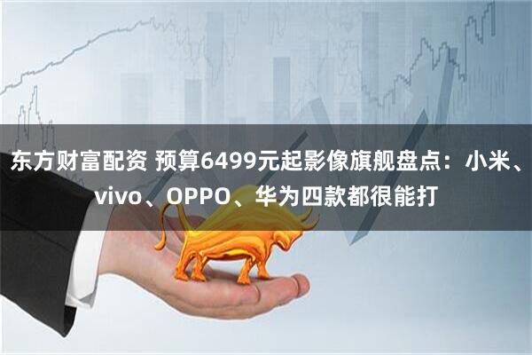 东方财富配资 预算6499元起影像旗舰盘点：小米、vivo、OPPO、华为四款都很能打