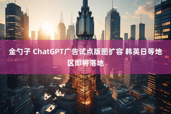 金勺子 ChatGPT广告试点版图扩容 韩英日等地区即将落地