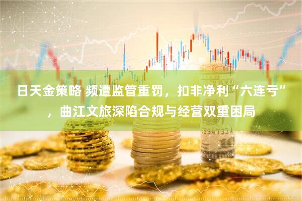 日天金策略 频遭监管重罚，扣非净利“六连亏”，曲江文旅深陷合规与经营双重困局