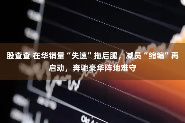 股查查 在华销量“失速”拖后腿，减员“缩编”再启动，奔驰豪华阵地难守